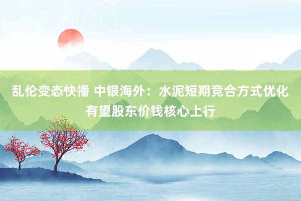 乱伦变态快播 中银海外：水泥短期竞合方式优化有望股东价钱核心上行