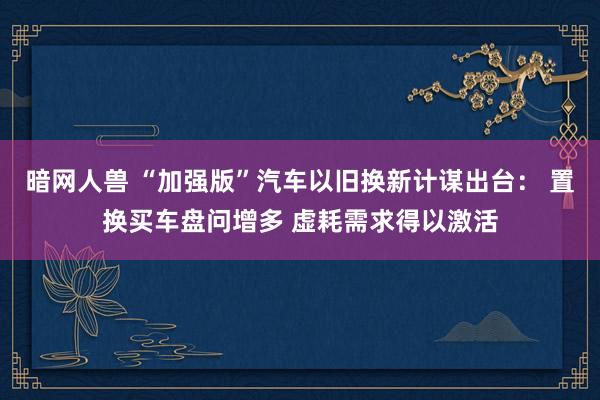 暗网人兽 “加强版”汽车以旧换新计谋出台： 置换买车盘问增多 虚耗需求得以激活