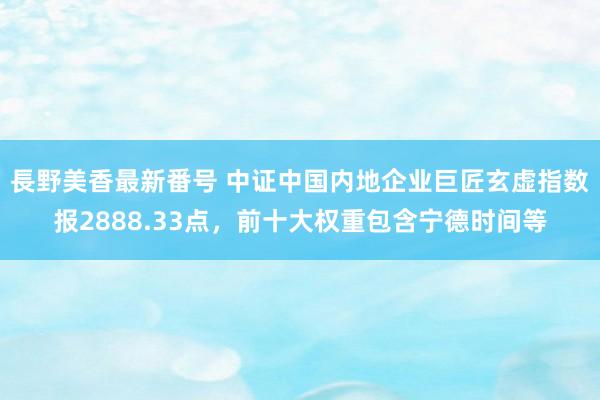 長野美香最新番号 中证中国内地企业巨匠玄虚指数报2888.33点，前十大权重包含宁德时间等