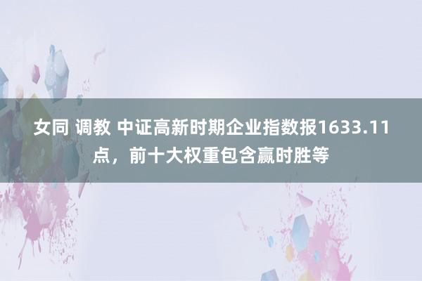 女同 调教 中证高新时期企业指数报1633.11点，前十大权重包含赢时胜等