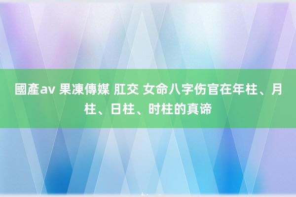 國產av 果凍傳媒 肛交 女命八字伤官在年柱、月柱、日柱、时柱的真谛