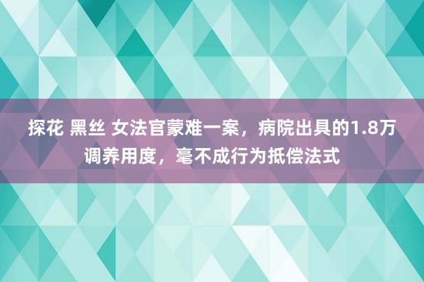 探花 黑丝 女法官蒙难一案，病院出具的1.8万调养用度，毫不成行为抵偿法式