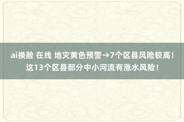 ai换脸 在线 地灾黄色预警→7个区县风险较高！这13个区县部分中小河流有涨水风险！