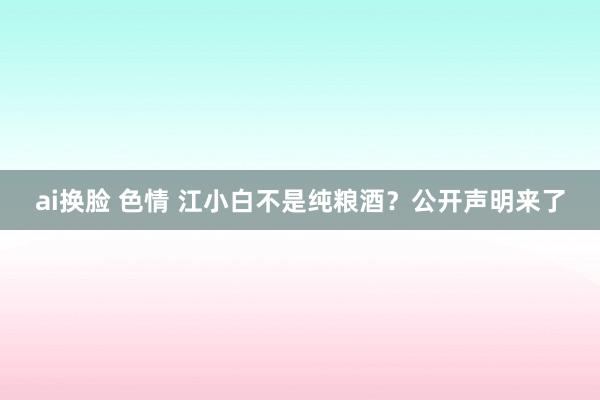 ai换脸 色情 江小白不是纯粮酒？公开声明来了