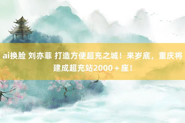 ai换脸 刘亦菲 打造方便超充之城！来岁底，重庆将建成超充站2000＋座！