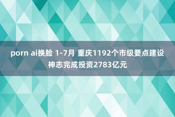 porn ai换脸 1-7月 重庆1192个市级要点建设神志完成投资2783亿元