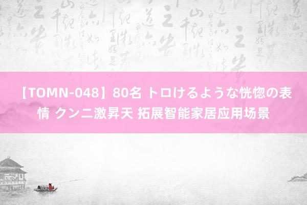 【TOMN-048】80名 トロけるような恍惚の表情 クンニ激昇天 拓展智能家居应用场景