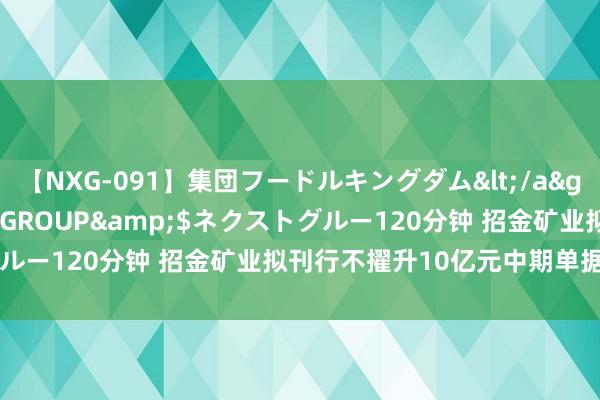 【NXG-091】集団フードルキングダム</a>2010-04-20NEXT GROUP&$ネクストグルー120分钟 招金矿业拟刊行不擢升10亿元中期单据(科创单据)