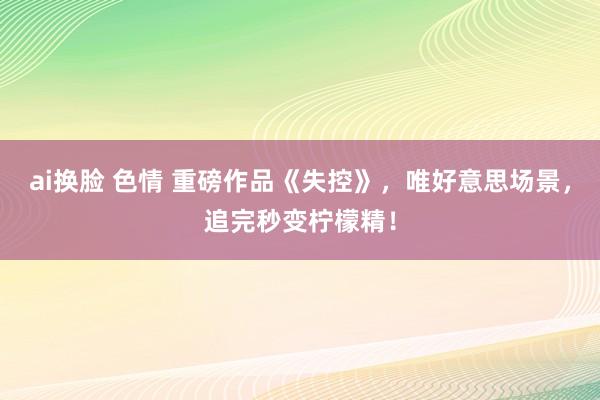 ai换脸 色情 重磅作品《失控》，唯好意思场景，追完秒变柠檬精！