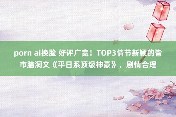 porn ai换脸 好评广宽！TOP3情节新颖的皆市脑洞文《平日系顶级神豪》，剧情合理