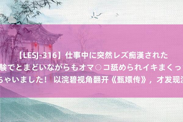 【LESJ-316】仕事中に突然レズ痴漢された私（ノンケ）初めての経験でとまどいながらもオマ○コ舐められイキまくっちゃいました！ 以浣碧视角翻开《甄嬛传》，才发现浣碧所作念齐是被甄嬛逼的