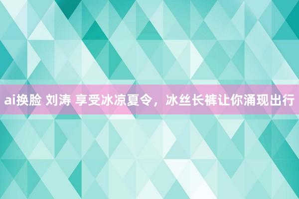 ai换脸 刘涛 享受冰凉夏令，冰丝长裤让你涌现出行