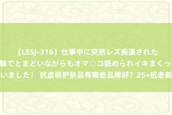 【LESJ-316】仕事中に突然レズ痴漢された私（ノンケ）初めての経験でとまどいながらもオマ○コ舐められイキまくっちゃいました！ 抗虚弱护肤品有哪些品牌好？25+抗老新宠？解密专家东说念主的保藏