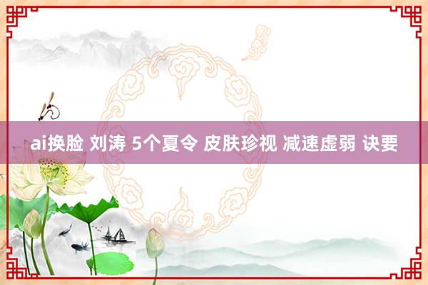 ai换脸 刘涛 5个夏令 皮肤珍视 减速虚弱 诀要