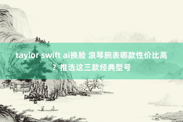 taylor swift ai换脸 浪琴腕表哪款性价比高？推选这三款经典型号