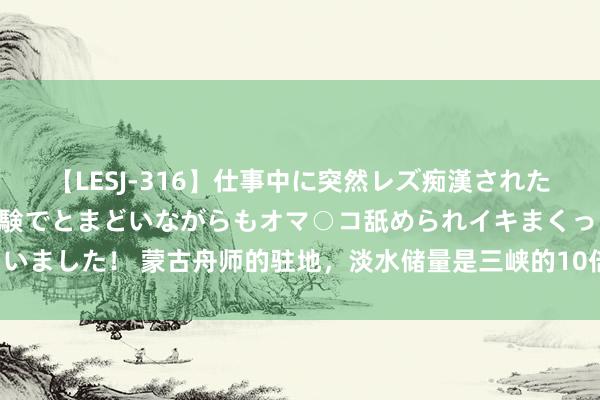 【LESJ-316】仕事中に突然レズ痴漢された私（ノンケ）初めての経験でとまどいながらもオマ○コ舐められイキまくっちゃいました！ 蒙古舟师的驻地，淡水储量是三峡的10倍，够蒙古东谈主使用上万年！