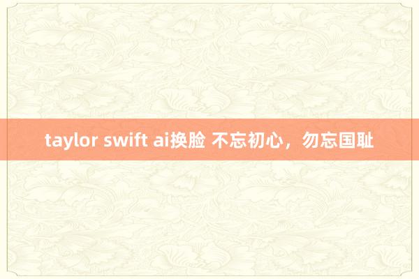 taylor swift ai换脸 不忘初心，勿忘国耻