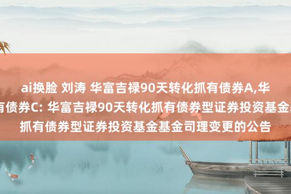 ai换脸 刘涛 华富吉禄90天转化抓有债券A，华富吉禄90天转化抓有债券C: 华富吉禄90天转化抓有债券型证券投资基金基金司理变更的公告