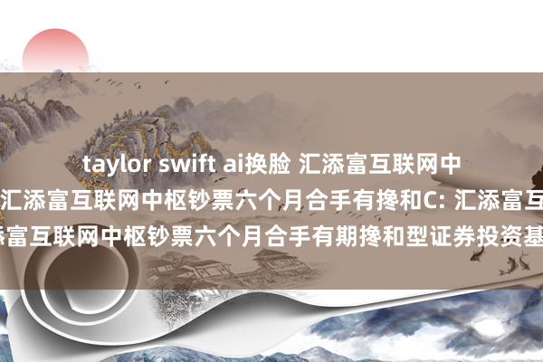 taylor swift ai换脸 汇添富互联网中枢钞票六个月合手有搀和A，汇添富互联网中枢钞票六个月合手有搀和C: 汇添富互联网中枢钞票六个月合手有期搀和型证券投资基金基金司理变更公告