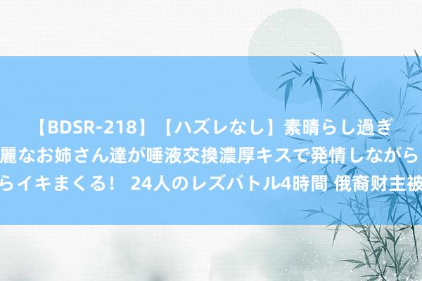 【BDSR-218】【ハズレなし】素晴らし過ぎる美女レズ。 ガチで綺麗なお姉さん達が唾液交換濃厚キスで発情しながらイキまくる！ 24人のレズバトル4時間 俄裔财主被捕，他们敕令请愿抗议