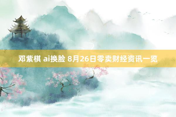 邓紫棋 ai换脸 8月26日零卖财经资讯一览