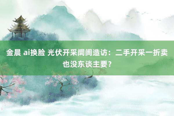 金晨 ai换脸 光伏开采阛阓造访：二手开采一折卖也没东谈主要？