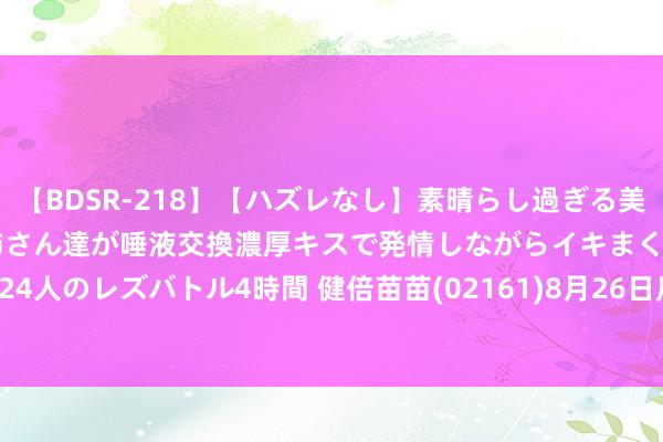 【BDSR-218】【ハズレなし】素晴らし過ぎる美女レズ。 ガチで綺麗なお姉さん達が唾液交換濃厚キスで発情しながらイキまくる！ 24人のレズバトル4時間 健倍苗苗(02161)8月26日斥资202.3万港元回购213万股