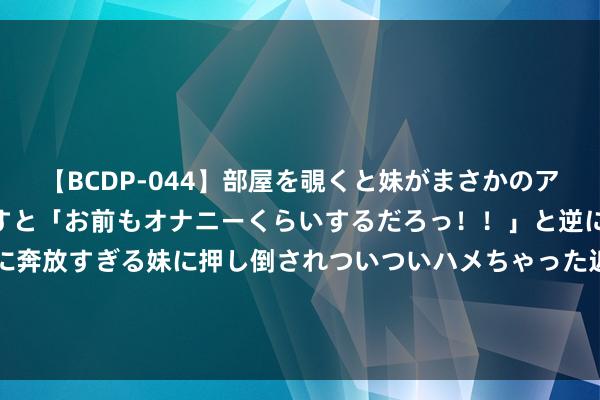 【BCDP-044】部屋を覗くと妹がまさかのアナルオナニー。問いただすと「お前もオナニーくらいするだろっ！！」と逆に襲われたボク…。性に奔放すぎる妹に押し倒されついついハメちゃった近親性交12編 董事会主席蔡东晨增握石药集团(01093)80万股 每股作价约4.78港元