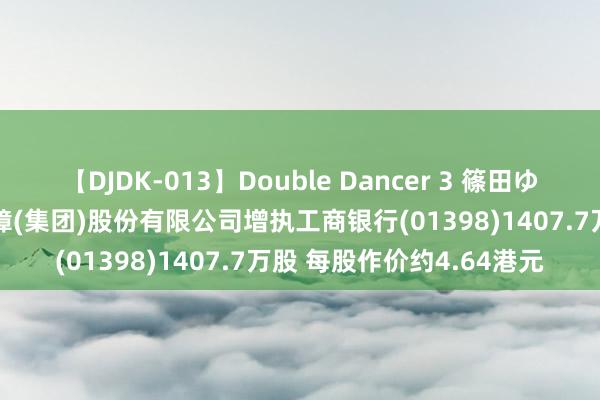 【DJDK-013】Double Dancer 3 篠田ゆう 三浦まい 中国祯祥保障(集团)股份有限公司增执工商银行(01398)1407.7万股 每股作价约4.64港元