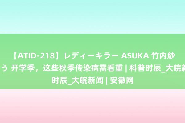 【ATID-218】レディーキラー ASUKA 竹内紗里奈 麻生ゆう 开学季，这些秋季传染病需看重 | 科普时辰_大皖新闻 | 安徽网