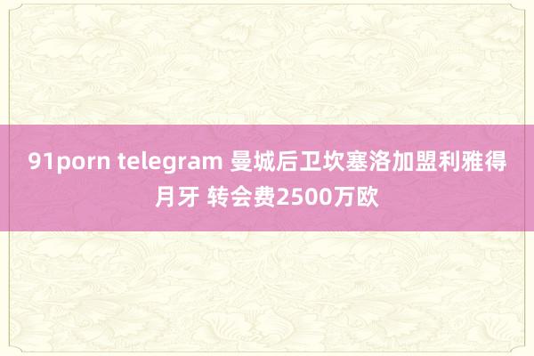 91porn telegram 曼城后卫坎塞洛加盟利雅得月牙 转会费2500万欧