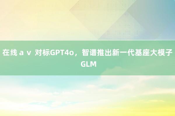 在线ａｖ 对标GPT4o，智谱推出新一代基座大模子 GLM