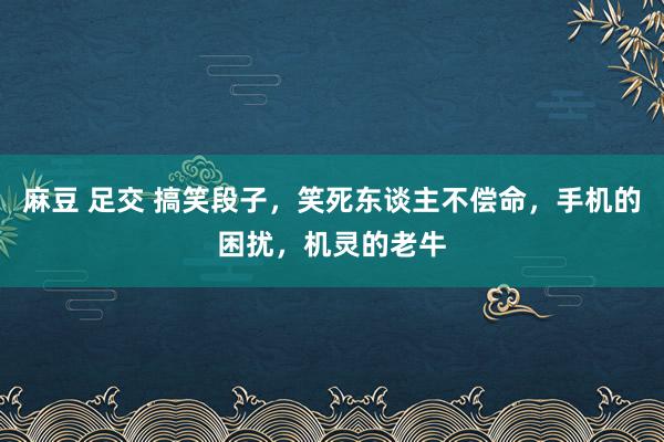 麻豆 足交 搞笑段子，笑死东谈主不偿命，手机的困扰，机灵的老牛