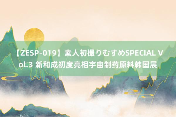 【ZESP-019】素人初撮りむすめSPECIAL Vol.3 新和成初度亮相宇宙制药原料韩国展