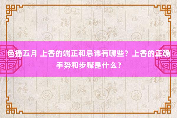 色播五月 上香的端正和忌讳有哪些？上香的正确手势和步骤是什么？