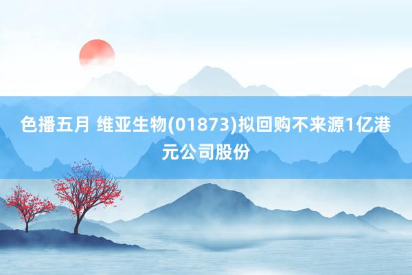 色播五月 维亚生物(01873)拟回购不来源1亿港元公司股份