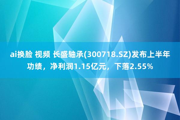 ai换脸 视频 长盛轴承(300718.SZ)发布上半年功绩，净利润1.15亿元，下落2.55%