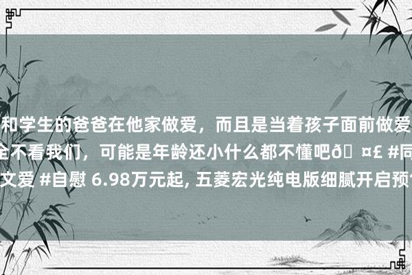 和学生的爸爸在他家做爱，而且是当着孩子面前做爱，太刺激了，孩子完全不看我们，可能是年龄还小什么都不懂吧🤣 #同城 #文爱 #自慰 6.98万元起， 五菱宏光纯电版细腻开启预售， 续航300公里/解救快充