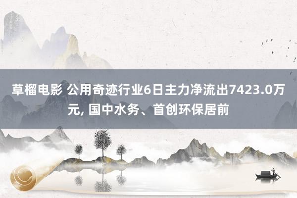 草榴电影 公用奇迹行业6日主力净流出7423.0万元， 国中水务、首创环保居前