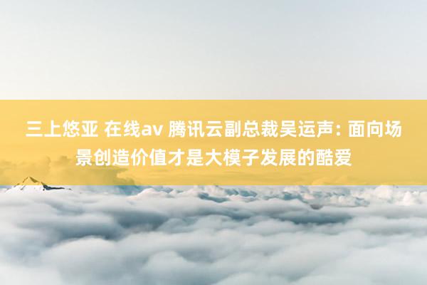 三上悠亚 在线av 腾讯云副总裁吴运声: 面向场景创造价值才是大模子发展的酷爱