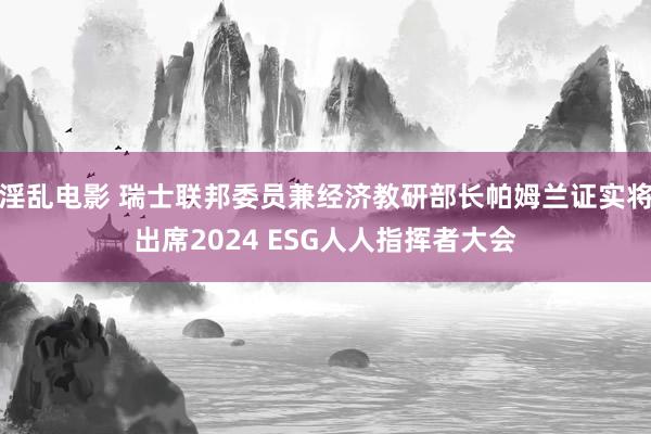 淫乱电影 瑞士联邦委员兼经济教研部长帕姆兰证实将出席2024 ESG人人指挥者大会