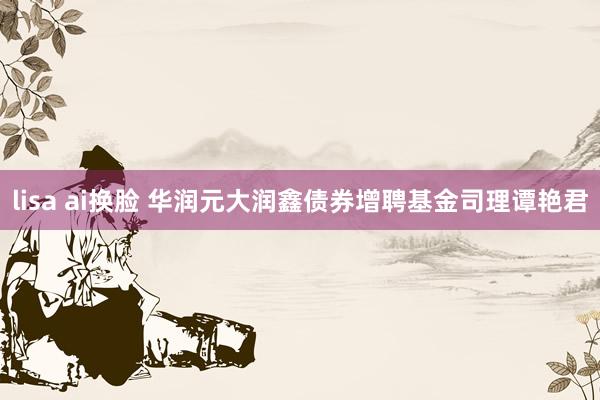 lisa ai换脸 华润元大润鑫债券增聘基金司理谭艳君