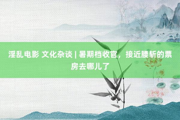 淫乱电影 文化杂谈 | 暑期档收官，接近腰斩的票房去哪儿了