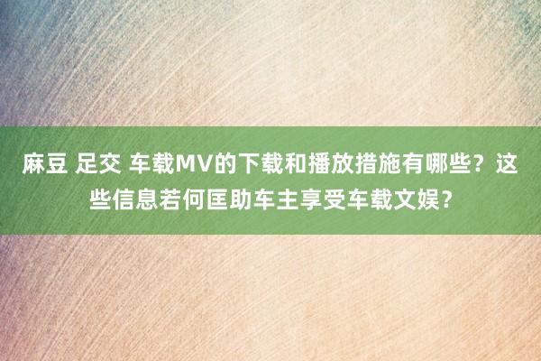 麻豆 足交 车载MV的下载和播放措施有哪些？这些信息若何匡助车主享受车载文娱？