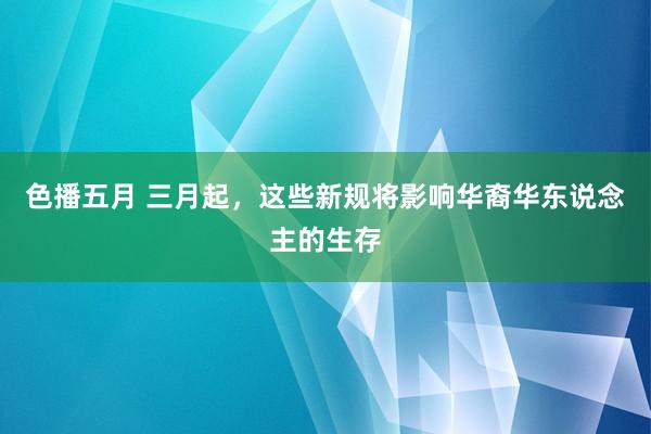 色播五月 三月起，这些新规将影响华裔华东说念主的生存