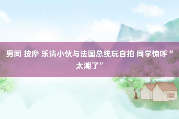 男同 按摩 乐清小伙与法国总统玩自拍 同学惊呼“太潮了”