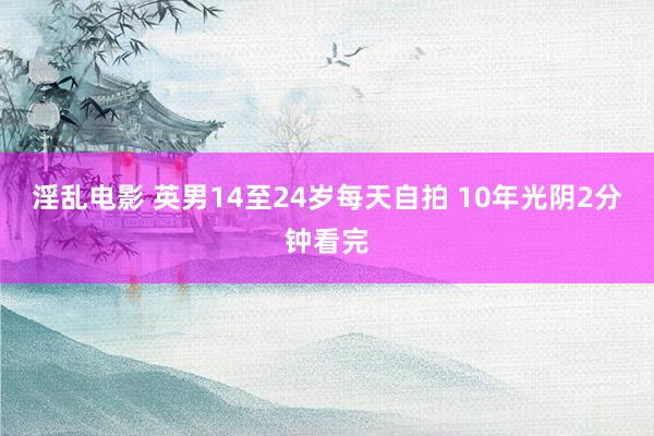 淫乱电影 英男14至24岁每天自拍 10年光阴2分钟看完