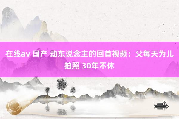 在线av 国产 动东说念主的回首视频：父每天为儿拍照 30年不休