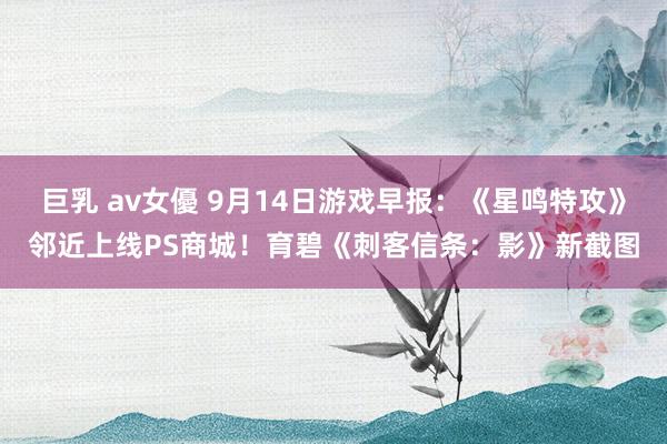 巨乳 av女優 9月14日游戏早报：《星鸣特攻》邻近上线PS商城！育碧《刺客信条：影》新截图