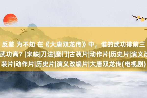 反差 为不知 在《大唐双龙传》中，谁的武功排前三？寇仲与徐子陵谁的武功高？|宋缺|刀法|魔门|古装片|动作片|历史片|演义改编片|大唐双龙传(电视剧)